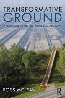 TRANSFORMATIVE GROUND : A FIELD GUIDE TO THE POST-INDUSTRIAL LANDSCAPE