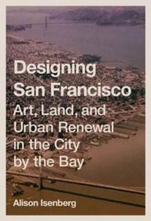 DESIGNING SAN FRANCISCO. ART, LAND, AND URBAN RENEWAL IN THE CITY BY THE BAY. 