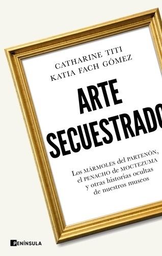 ARTE SECUESTRADO "LOS MÁRMOLES DEL PARTENÓN,EL PENACHO DE MOCTEZUMA Y OTRAS HISTORIAS OCULTAS DE NUESTROS MUSEOS"
