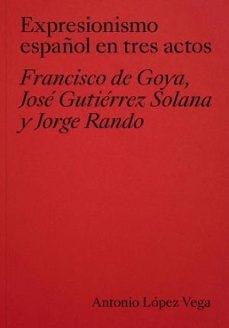 EXPRESIONISMO ESPAÑOL EN TRES ACTOS "FRANCISCO DE GOYA, JOSE GUTIERREZ SOLANA Y JORGE RANDO"